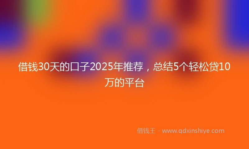 借钱30天的口子2025年推荐，总结5个轻松贷10万的平台