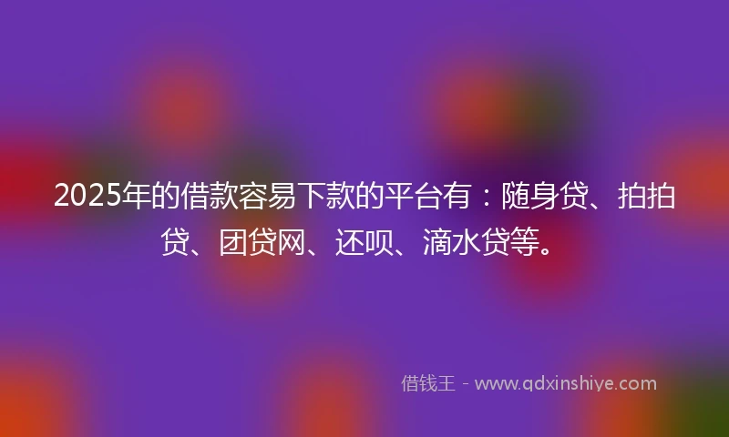 2025年的借款容易下款的平台有：随身贷、拍拍贷、团贷网、还呗、滴水贷等。