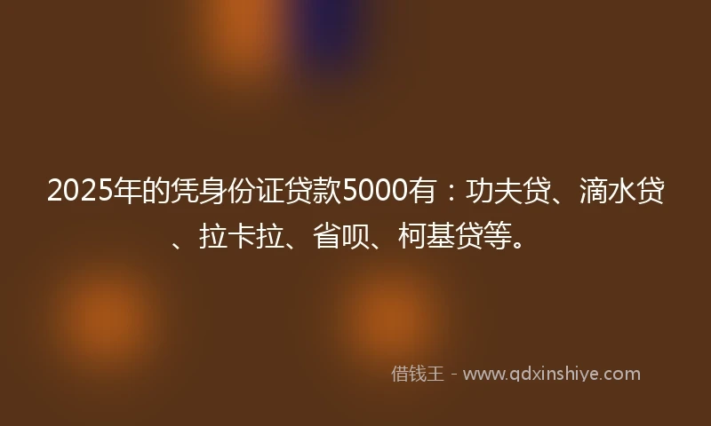 2025年的凭身份证贷款5000有：功夫贷、滴水贷、拉卡拉、省呗、柯基贷等。