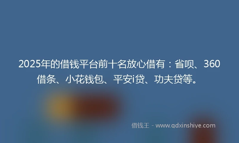 2025年的借钱平台前十名放心借有：省呗、360借条、小花钱包、平安i贷、功夫贷等。