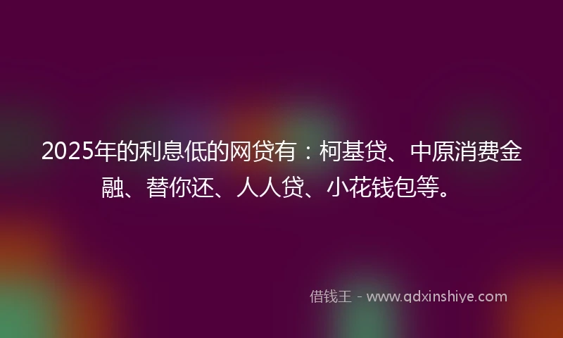 2025年的利息低的网贷有：柯基贷、中原消费金融、替你还、人人贷、小花钱包等。