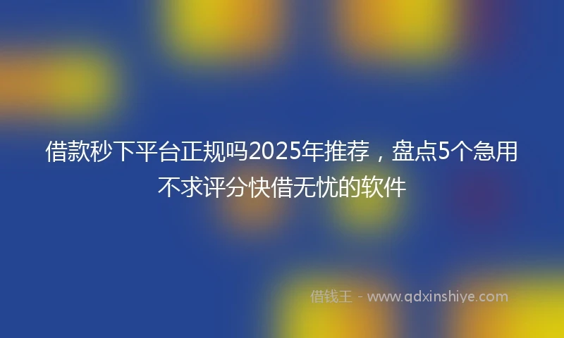 借款秒下平台正规吗2025年推荐，盘点5个急用不求评分快借无忧的软件
