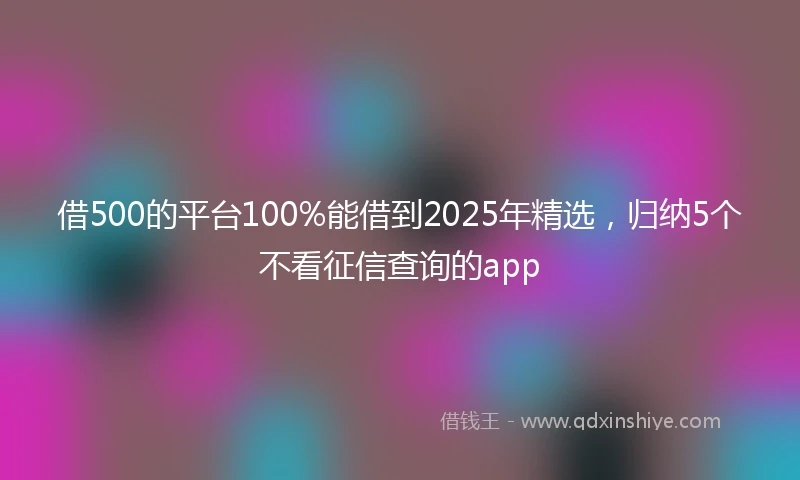 借500的平台100%能借到2025年精选，归纳5个不看征信查询的app