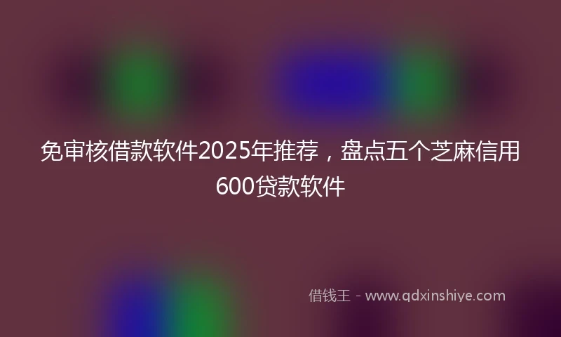 免审核借款软件2025年推荐，盘点五个芝麻信用600贷款软件