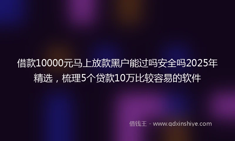借款10000元马上放款黑户能过吗安全吗2025年精选，梳理5个贷款10万比较容易的软件