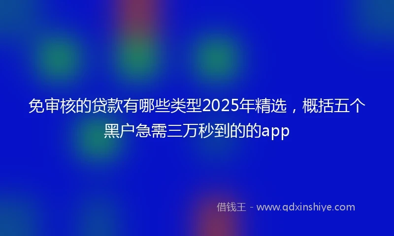 免审核的贷款有哪些类型2025年精选，概括五个黑户急需三万秒到的的app