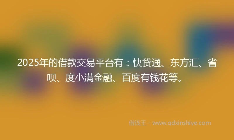2025年的借款交易平台有：快贷通、东方汇、省呗、度小满金融、百度有钱花等。