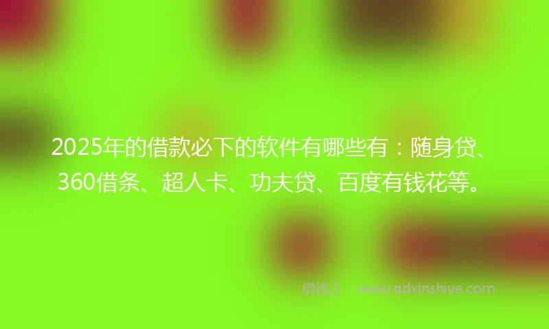 2025年的借款必下的软件有哪些有：随身贷、360借条、超人卡、功夫贷、百度有钱花等。