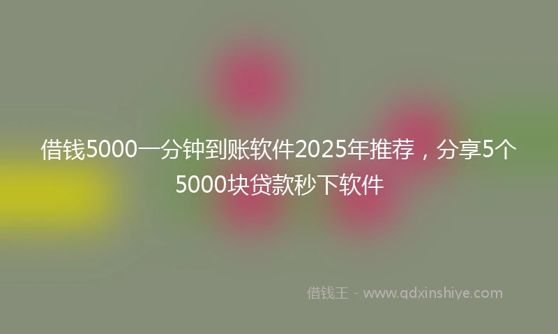 借钱5000一分钟到账软件2025年推荐，分享5个5000块贷款秒下软件