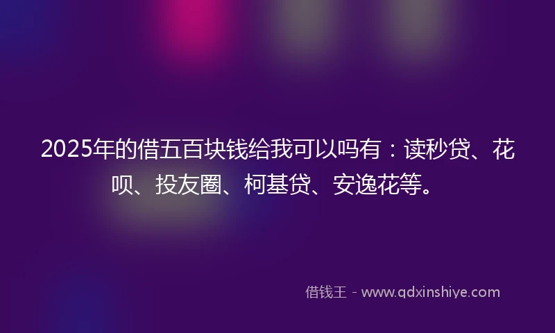 2025年的借五百块钱给我可以吗有：读秒贷、花呗、投友圈、柯基贷、安逸花等。