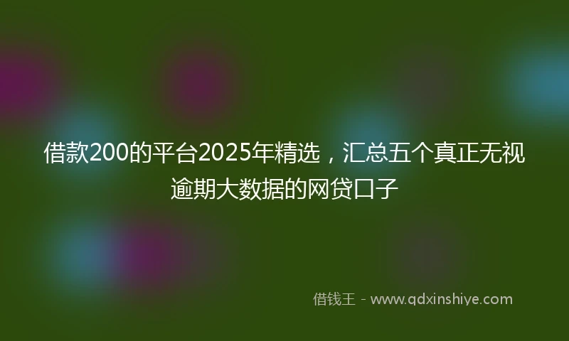 借款200的平台2025年精选，汇总五个真正无视逾期大数据的网贷口子