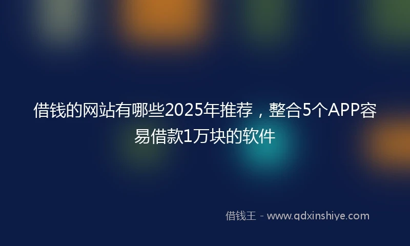 借钱的网站有哪些2025年推荐，整合5个APP容易借款1万块的软件