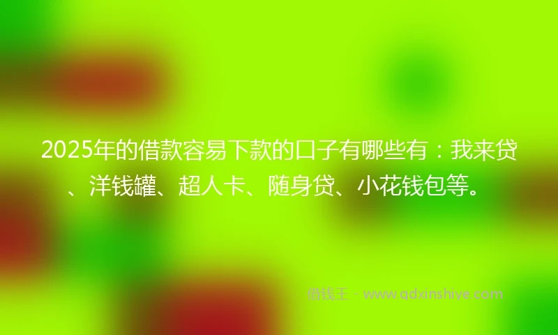 2025年的借款容易下款的口子有哪些有：我来贷、洋钱罐、超人卡、随身贷、小花钱包等。