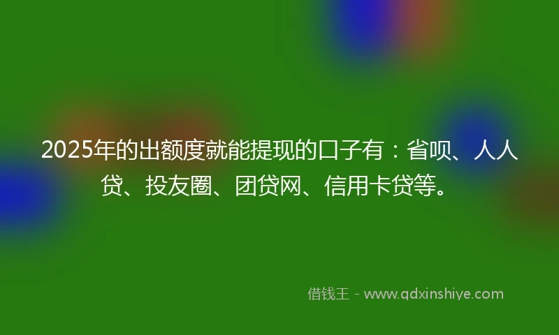 2025年的出额度就能提现的口子有：省呗、人人贷、投友圈、团贷网、信用卡贷等。