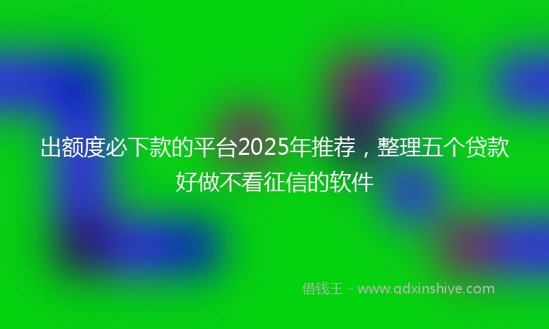 出额度必下款的平台2025年推荐，整理五个贷款好做不看征信的软件