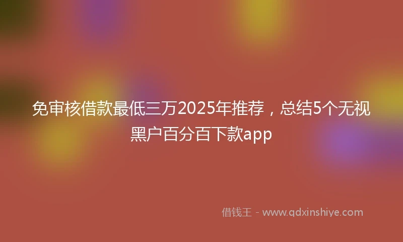 免审核借款最低三万2025年推荐，总结5个无视黑户百分百下款app