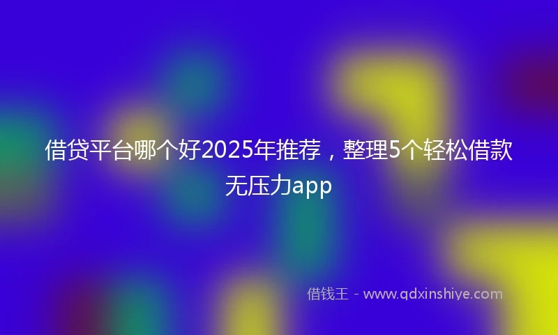 借贷平台哪个好2025年推荐，整理5个轻松借款无压力app