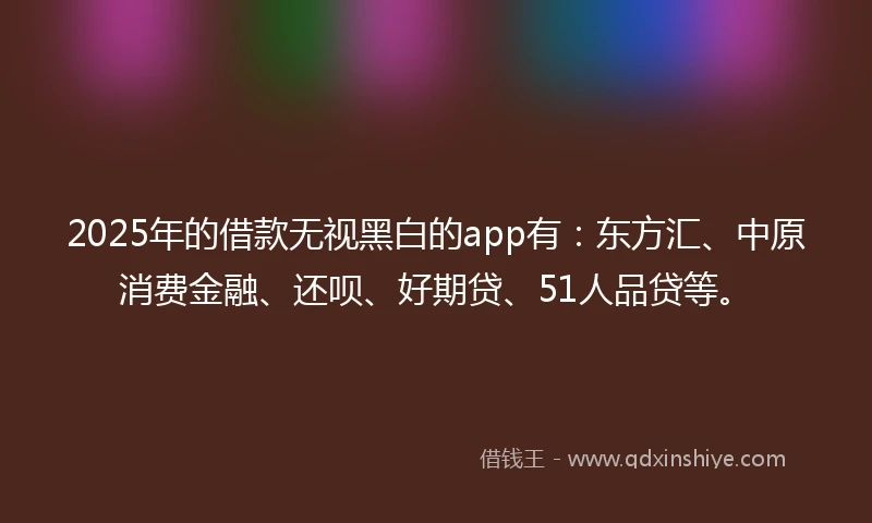 2025年的借款无视黑白的app有：东方汇、中原消费金融、还呗、好期贷、51人品贷等。