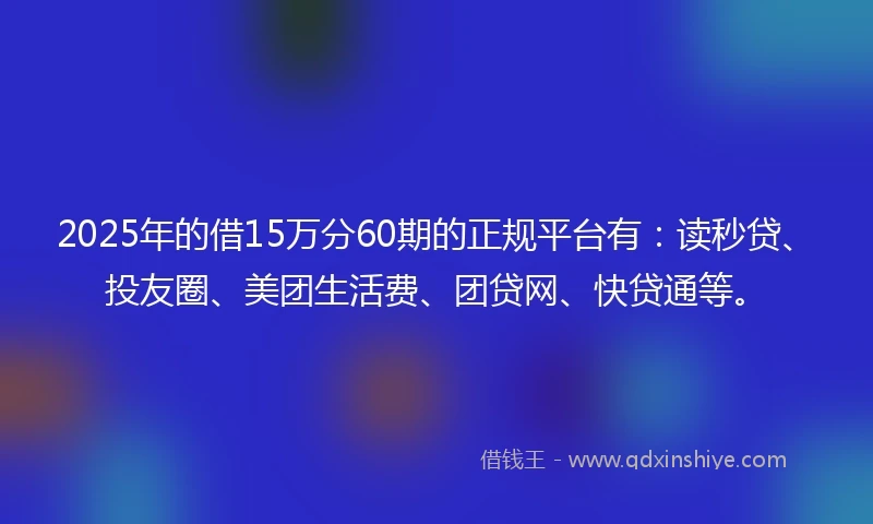 2025年的借15万分60期的正规平台有：读秒贷、投友圈、美团生活费、团贷网、快贷通等。