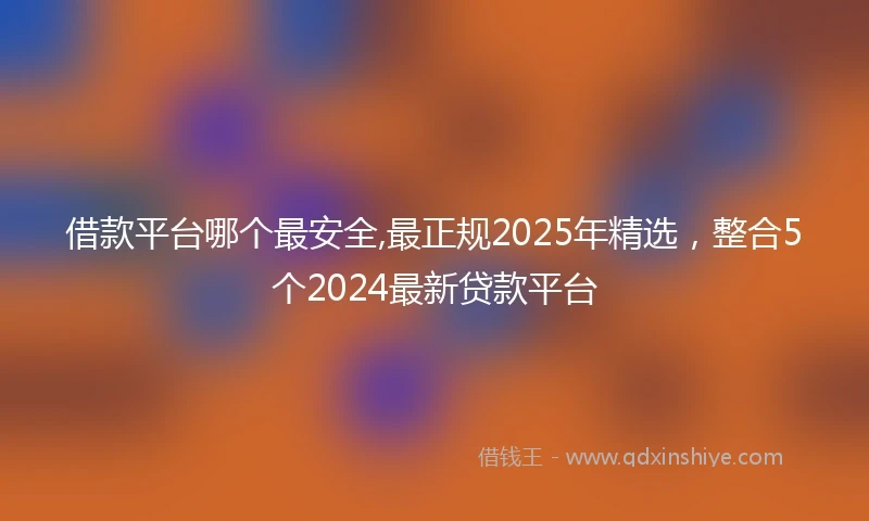 借款平台哪个最安全,最正规2025年精选，整合5个2024最新贷款平台