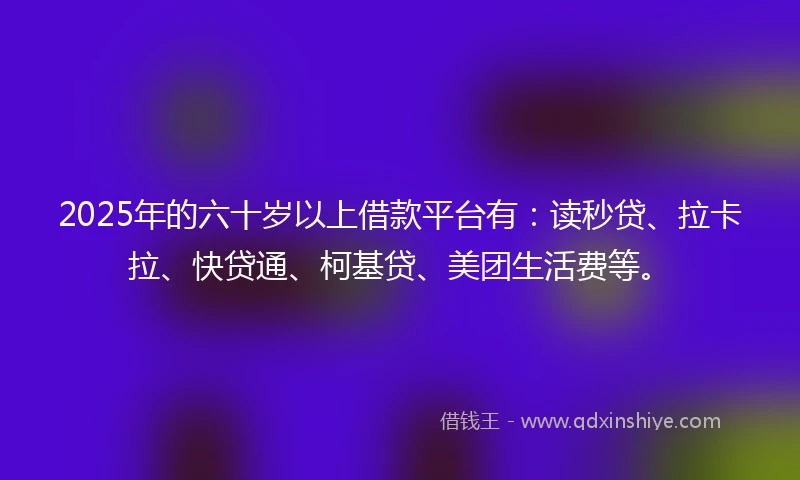 2025年的六十岁以上借款平台有：读秒贷、拉卡拉、快贷通、柯基贷、美团生活费等。