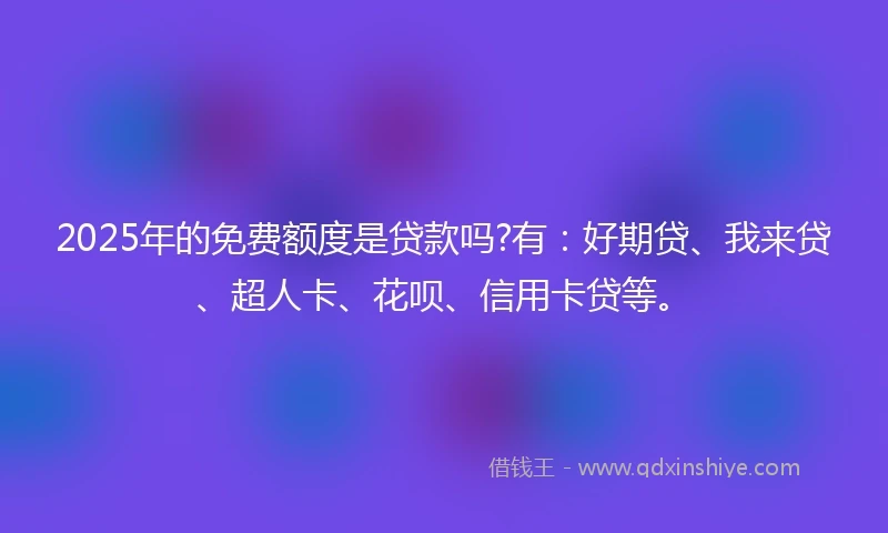2025年的免费额度是贷款吗?有：好期贷、我来贷、超人卡、花呗、信用卡贷等。