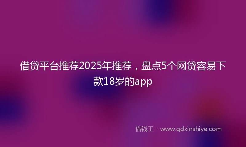 借贷平台推荐2025年推荐，盘点5个网贷容易下款18岁的app