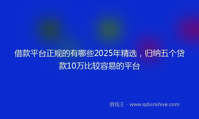 借款平台正规的有哪些2025年精选，归纳五个贷款10万比较容易的平台