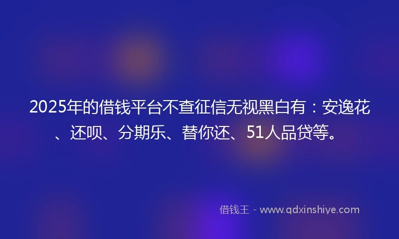 2025年的借钱平台不查征信无视黑白有：安逸花、还呗、分期乐、替你还、51人品贷等。