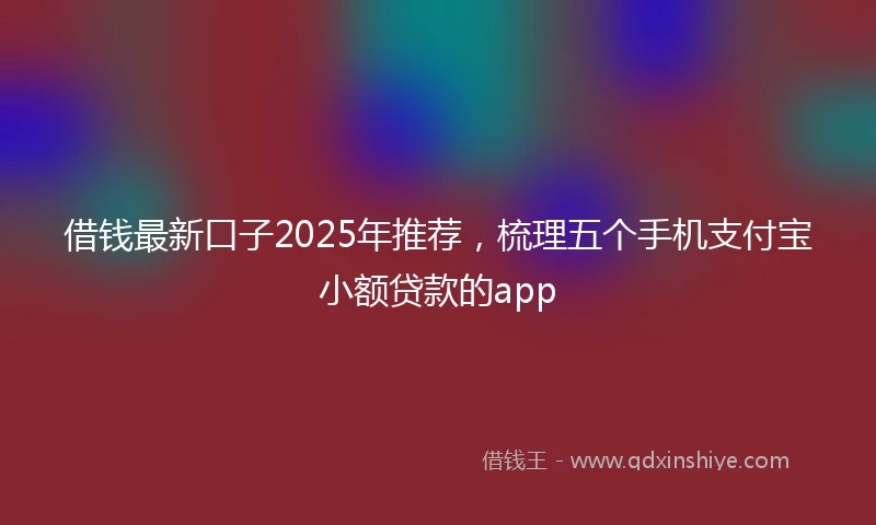 借钱最新口子2025年推荐，梳理五个手机支付宝小额贷款的app