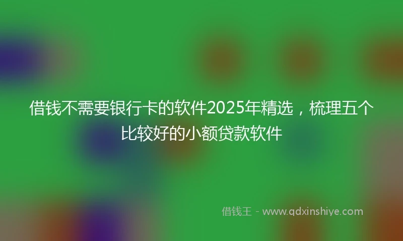 借钱不需要银行卡的软件2025年精选，梳理五个比较好的小额贷款软件