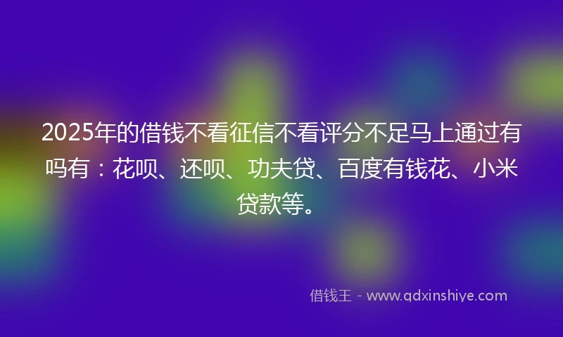 2025年的借钱不看征信不看评分不足马上通过有吗有：花呗、还呗、功夫贷、百度有钱花、小米贷款等。