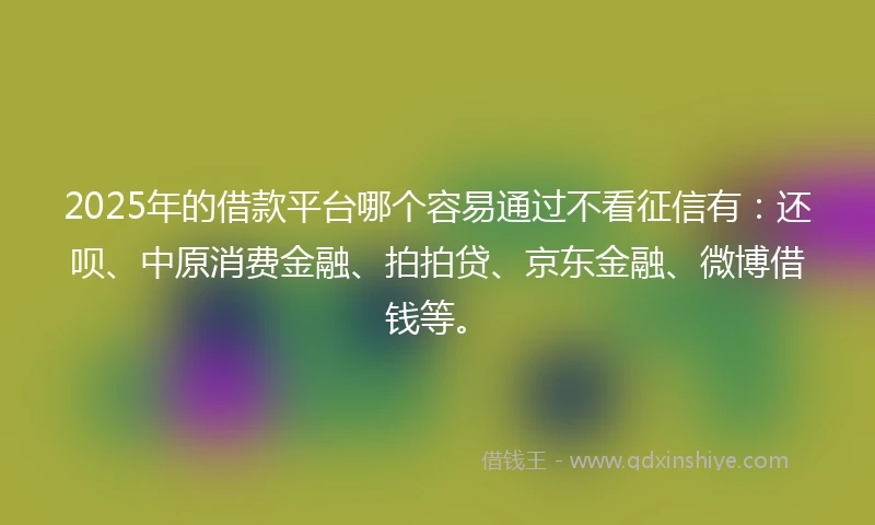 2025年的借款平台哪个容易通过不看征信有：还呗、中原消费金融、拍拍贷、京东金融、微博借钱等。