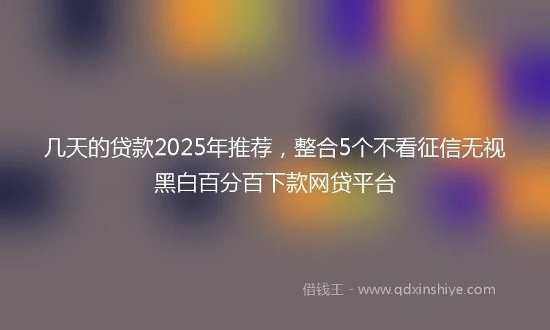 几天的贷款2025年推荐，整合5个不看征信无视黑白百分百下款网贷平台