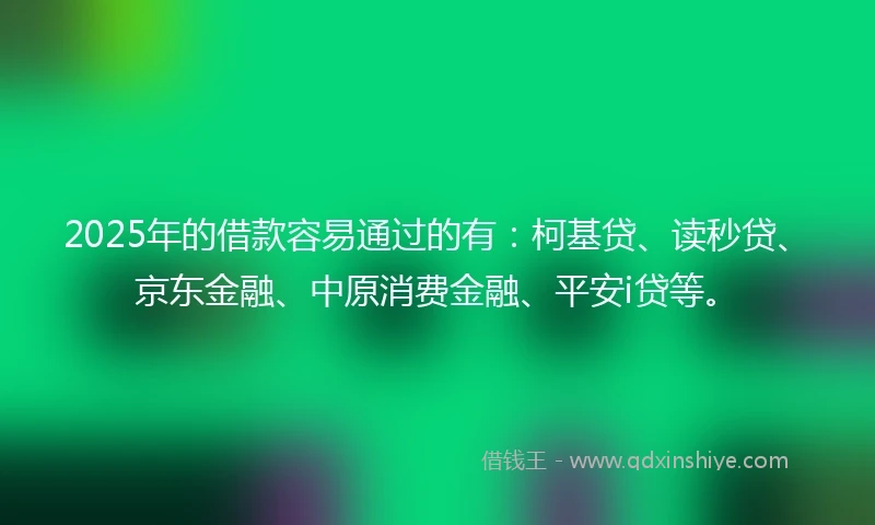 2025年的借款容易通过的有：柯基贷、读秒贷、京东金融、中原消费金融、平安i贷等。