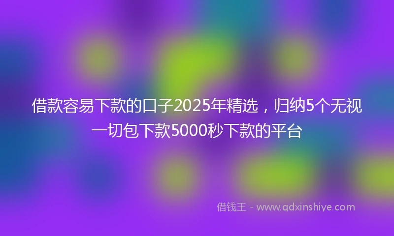 借款容易下款的口子2025年精选，归纳5个无视一切包下款5000秒下款的平台