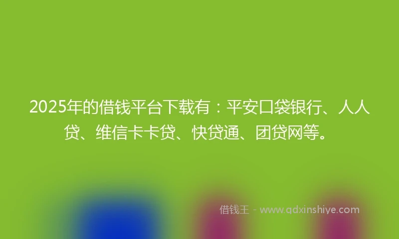 2025年的借钱平台下载有：平安口袋银行、人人贷、维信卡卡贷、快贷通、团贷网等。