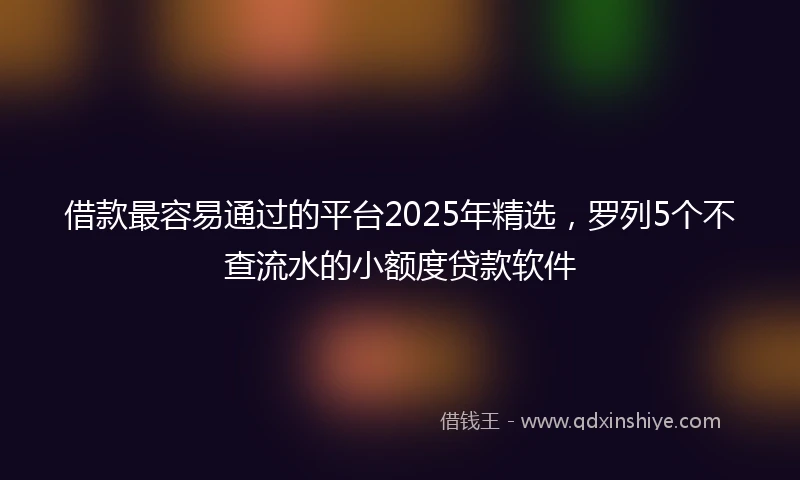 借款最容易通过的平台2025年精选，罗列5个不查流水的小额度贷款软件