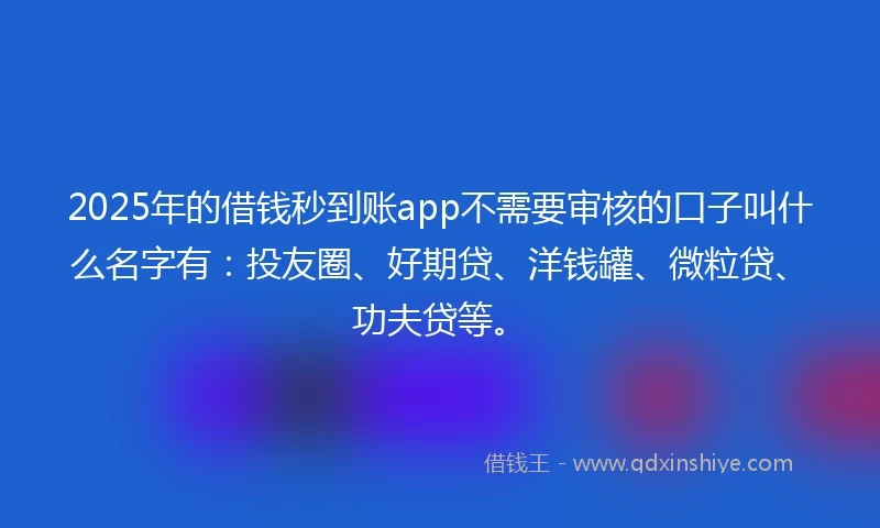 2025年的借钱秒到账app不需要审核的口子叫什么名字有：投友圈、好期贷、洋钱罐、微粒贷、功夫贷等。