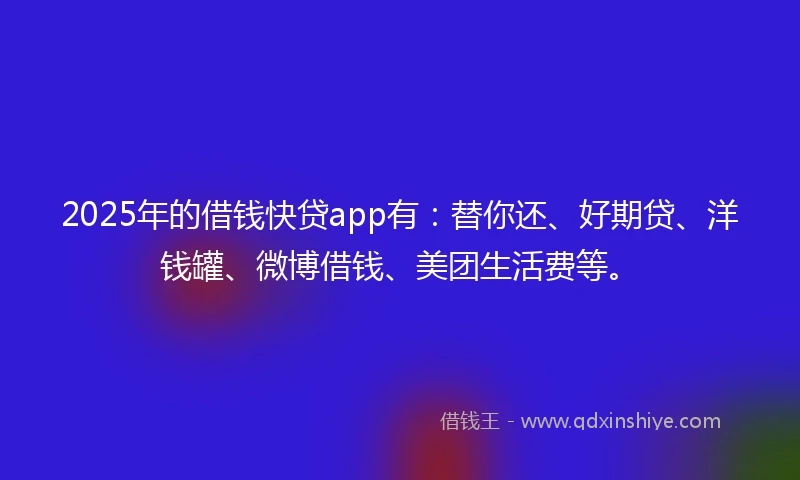 2025年的借钱快贷app有：替你还、好期贷、洋钱罐、微博借钱、美团生活费等。