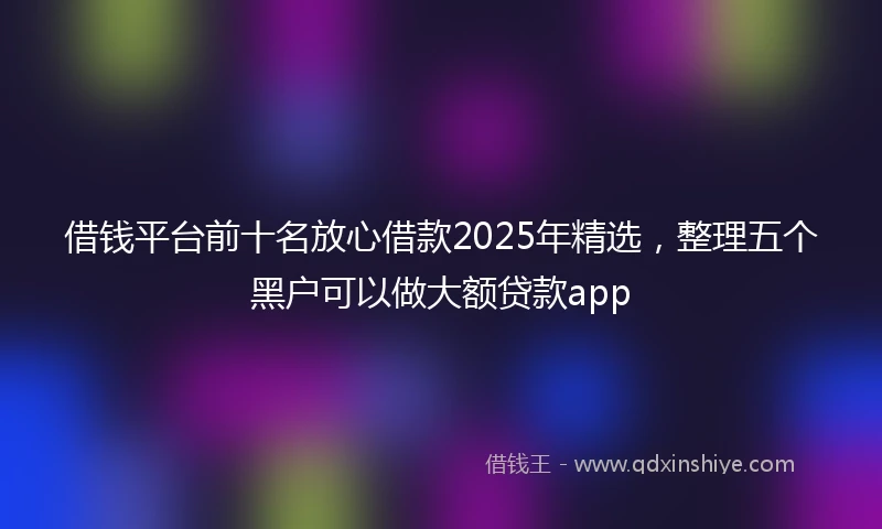 借钱平台前十名放心借款2025年精选，整理五个黑户可以做大额贷款app