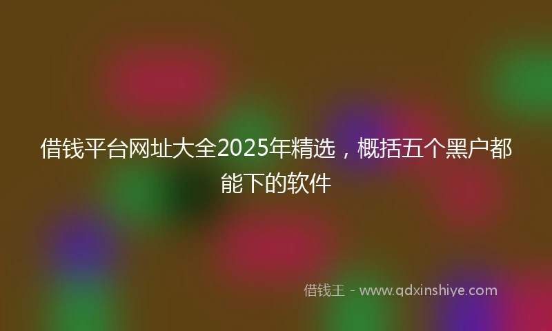 借钱平台网址大全2025年精选，概括五个黑户都能下的软件