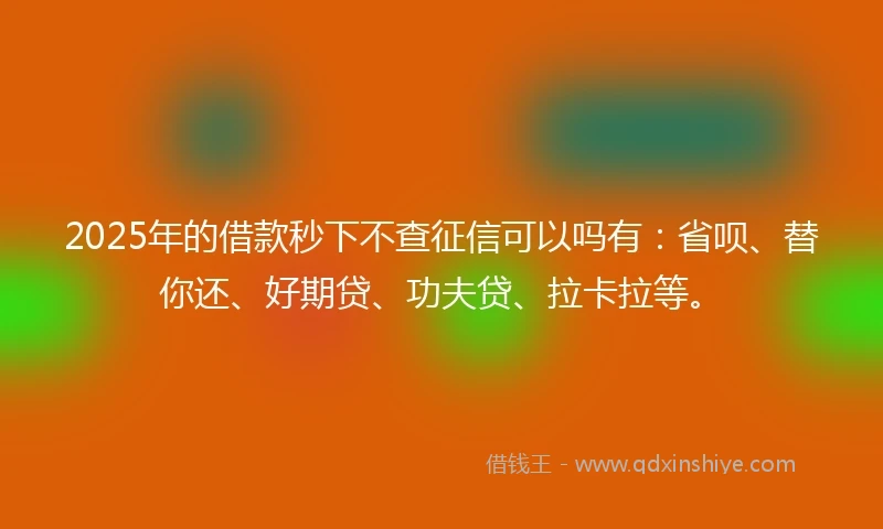 2025年的借款秒下不查征信可以吗有：省呗、替你还、好期贷、功夫贷、拉卡拉等。