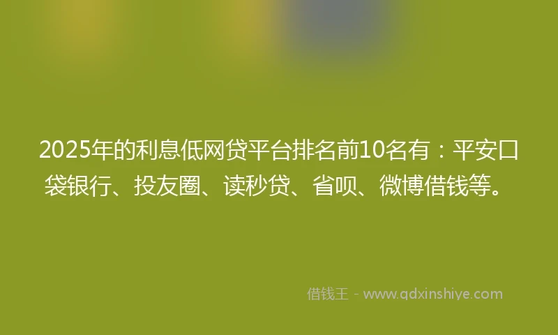 2025年的利息低网贷平台排名前10名有：平安口袋银行、投友圈、读秒贷、省呗、微博借钱等。