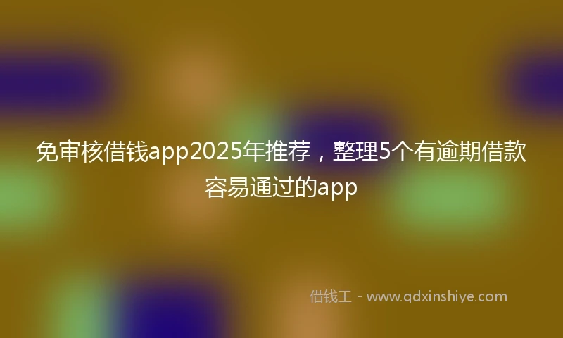 免审核借钱app2025年推荐，整理5个有逾期借款容易通过的app