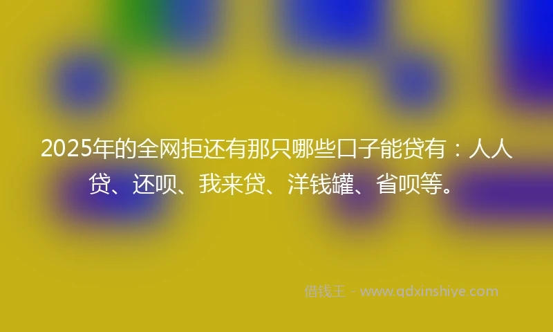 2025年的全网拒还有那只哪些口子能贷有：人人贷、还呗、我来贷、洋钱罐、省呗等。