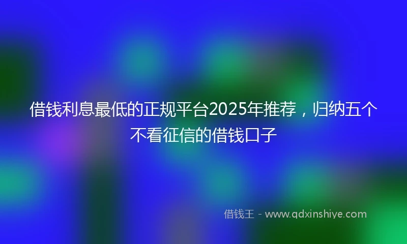 借钱利息最低的正规平台2025年推荐，归纳五个不看征信的借钱口子
