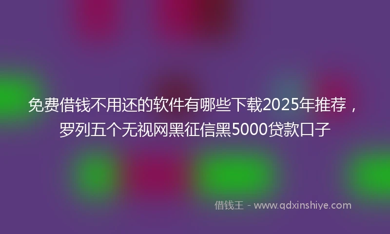 免费借钱不用还的软件有哪些下载2025年推荐，罗列五个无视网黑征信黑5000贷款口子