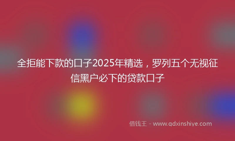 全拒能下款的口子2025年精选，罗列五个无视征信黑户必下的贷款口子