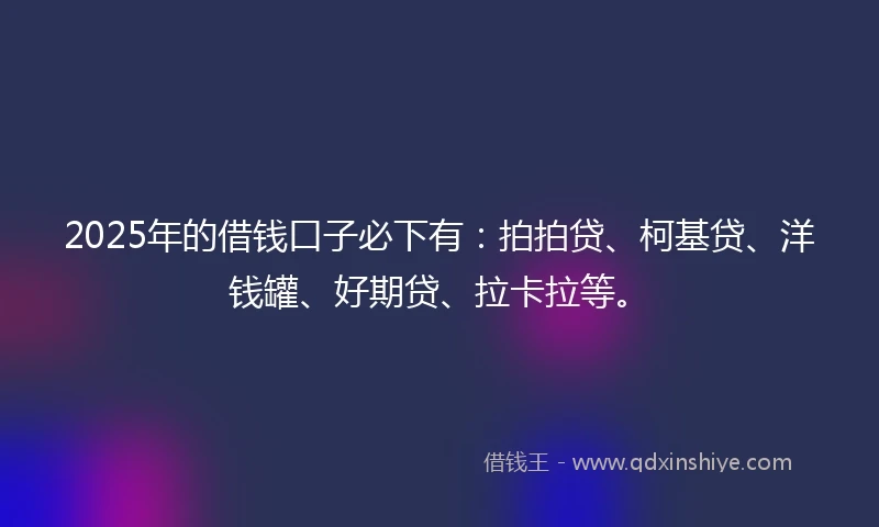2025年的借钱口子必下有：拍拍贷、柯基贷、洋钱罐、好期贷、拉卡拉等。
